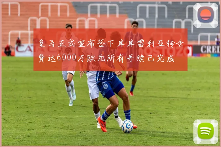 皇马正式宣布签下库库雷利亚转会费达6000万欧元所有手续已完成