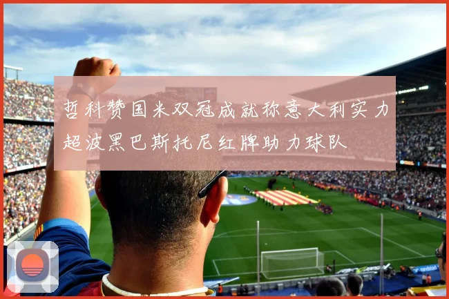 哲科赞国米双冠成就称意大利实力超波黑巴斯托尼红牌助力球队