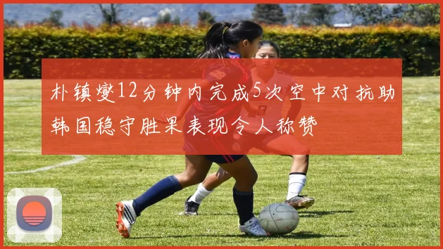 朴镇燮12分钟内完成5次空中对抗助韩国稳守胜果表现令人称赞