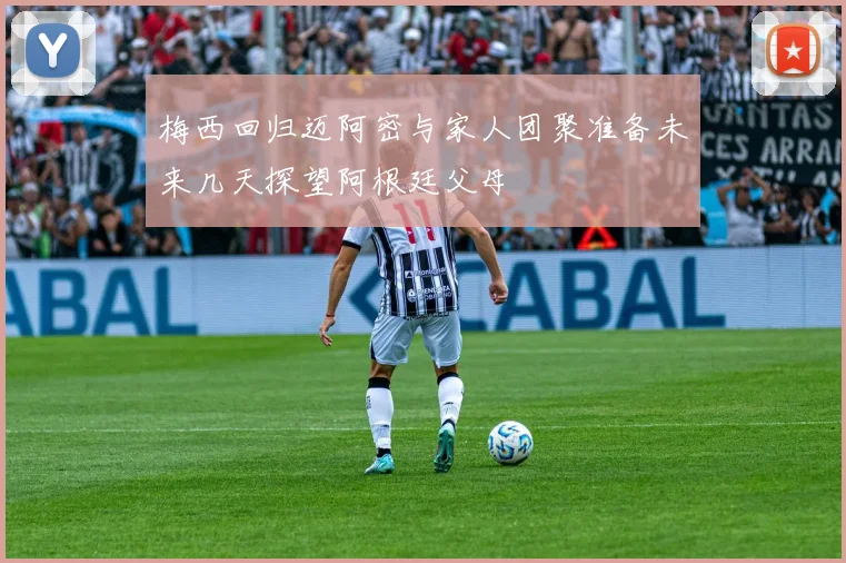 梅西回归迈阿密与家人团聚准备未来几天探望阿根廷父母