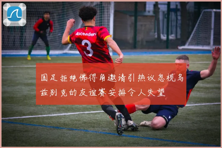 国足拒绝佛得角邀请引热议忽视乌兹别克的友谊赛安排令人失望