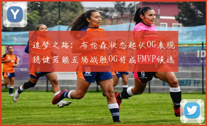 追梦之路：布伦森状态起伏OG表现稳健若能五场战胜OG将成FMVP候选