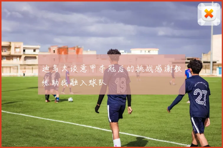 迪乌夫谈意甲夺冠后的挑战感谢教练助我融入球队