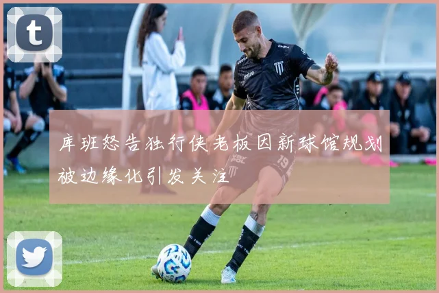 库班怒告独行侠老板因新球馆规划被边缘化引发关注