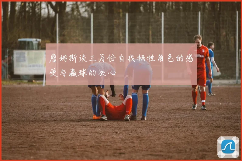 詹姆斯谈三月份自我牺牲角色的感受与赢球的决心