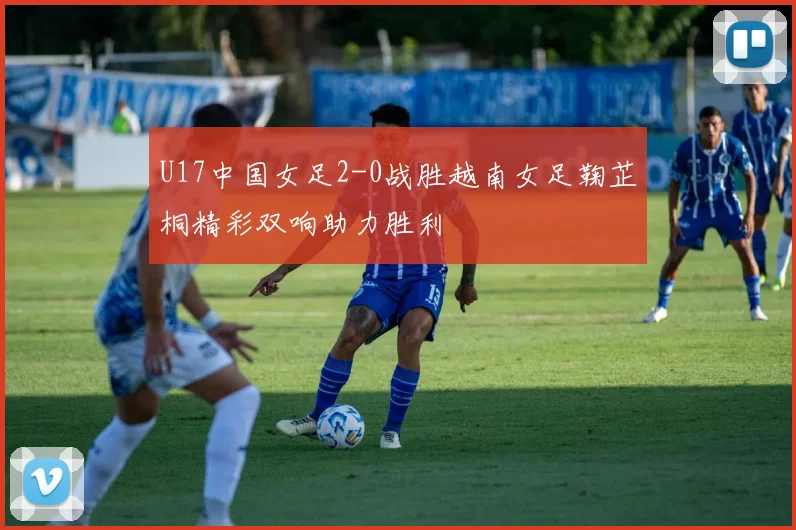U17中国女足2-0战胜越南女足鞠芷桐精彩双响助力胜利