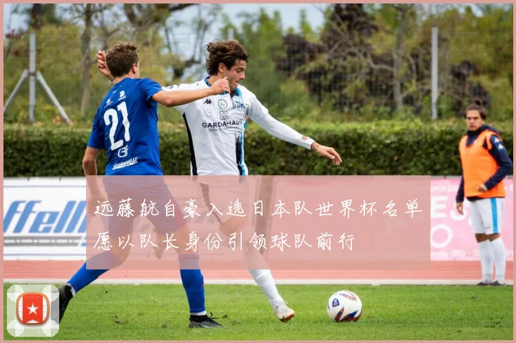 远藤航自豪入选日本队世界杯名单愿以队长身份引领球队前行