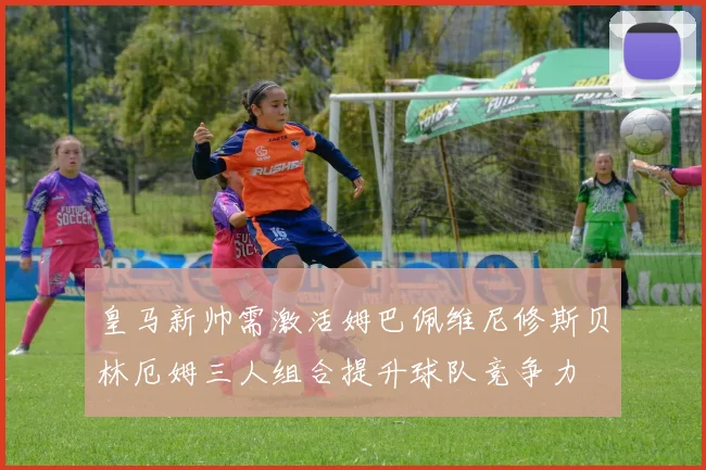 皇马新帅需激活姆巴佩维尼修斯贝林厄姆三人组合提升球队竞争力