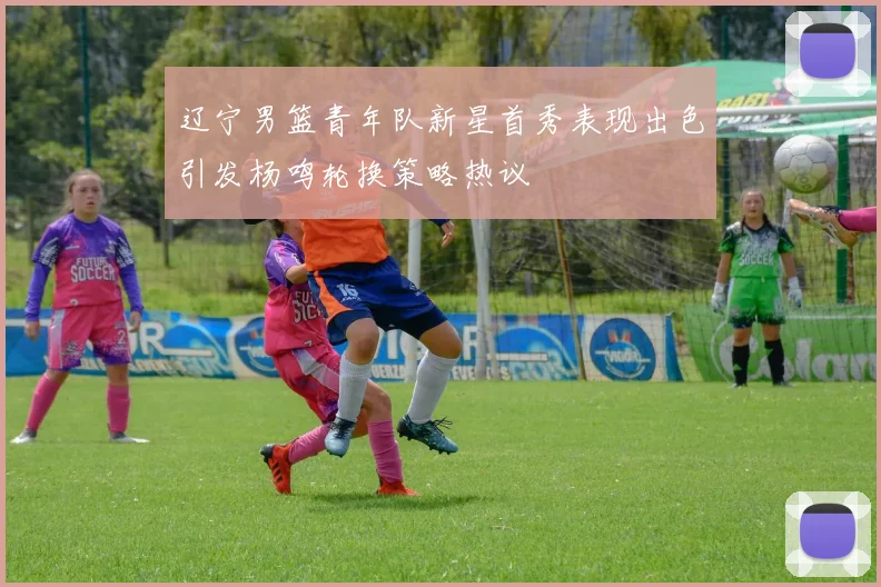 辽宁男篮青年队新星首秀表现出色引发杨鸣轮换策略热议
