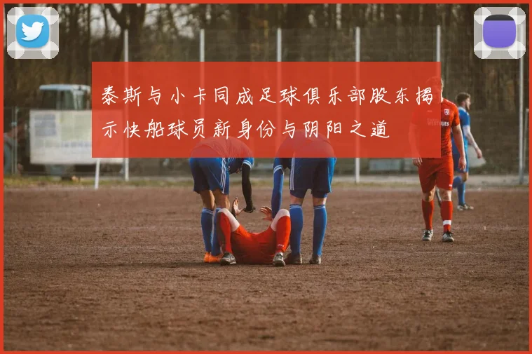 泰斯与小卡同成足球俱乐部股东揭示快船球员新身份与阴阳之道