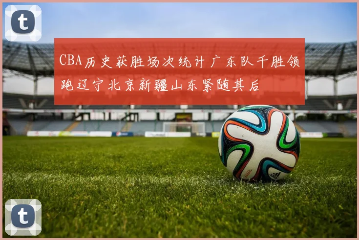 CBA历史获胜场次统计广东队千胜领跑辽宁北京新疆山东紧随其后