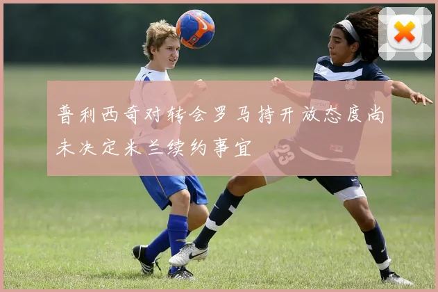普利西奇对转会罗马持开放态度尚未决定米兰续约事宜