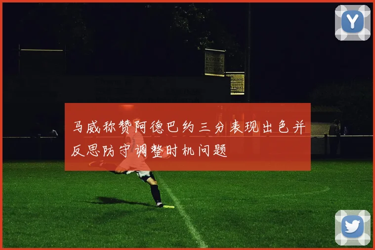 马威称赞阿德巴约三分表现出色并反思防守调整时机问题