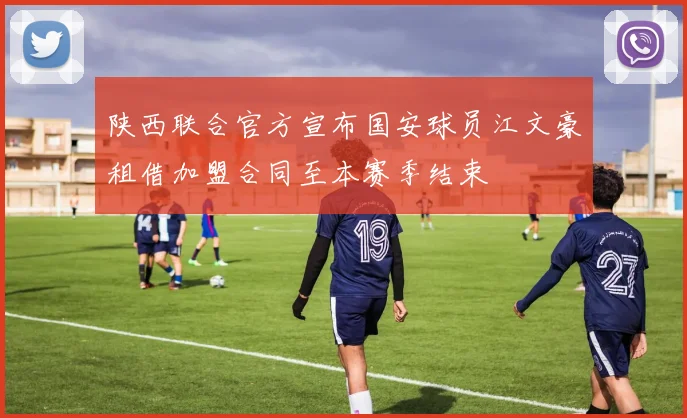 陕西联合官方宣布国安球员江文豪租借加盟合同至本赛季结束