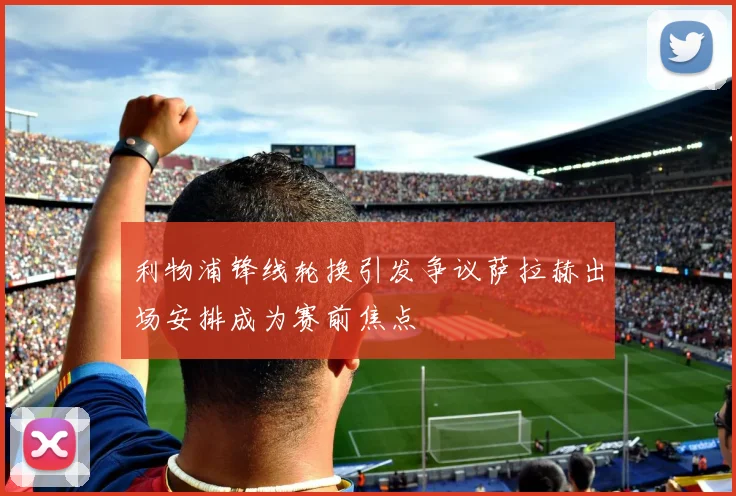 利物浦锋线轮换引发争议萨拉赫出场安排成为赛前焦点