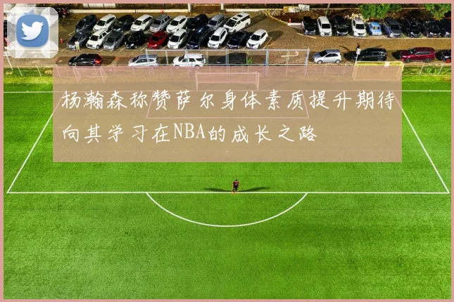 杨瀚森称赞萨尔身体素质提升期待向其学习在NBA的成长之路