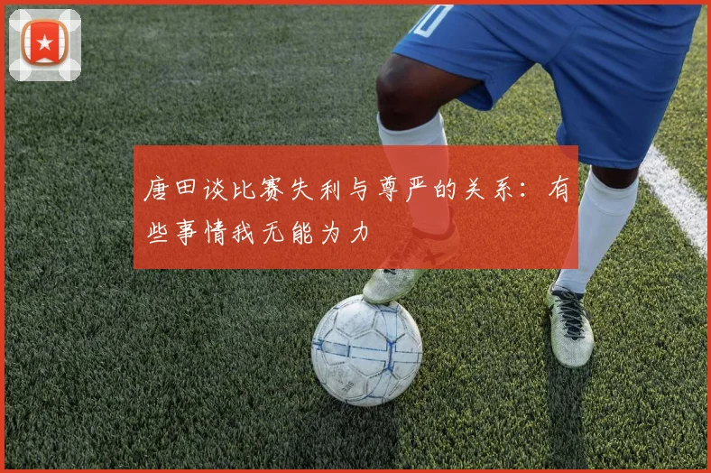 唐田谈比赛失利与尊严的关系：有些事情我无能为力