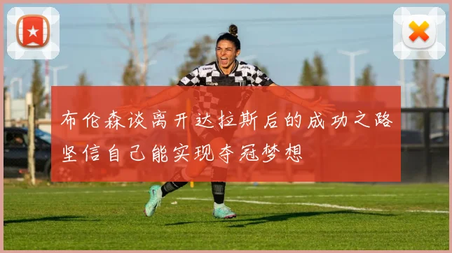 布伦森谈离开达拉斯后的成功之路坚信自己能实现夺冠梦想