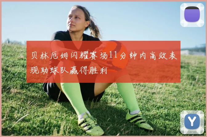 贝林厄姆闪耀赛场11分钟内高效表现助球队赢得胜利