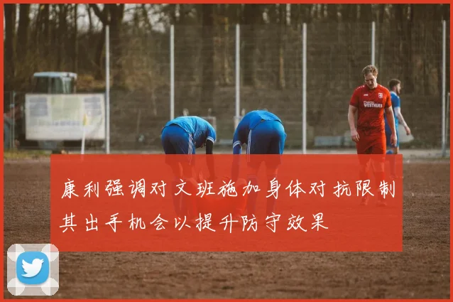 康利强调对文班施加身体对抗限制其出手机会以提升防守效果