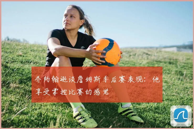 乔约翰逊谈詹姆斯季后赛表现：他享受掌控比赛的感觉