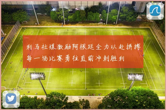 利马社媒激励阿根廷全力以赴拼搏每一场比赛勇往直前冲刺胜利