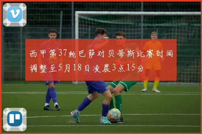 西甲第37轮巴萨对贝蒂斯比赛时间调整至5月18日凌晨3点15分