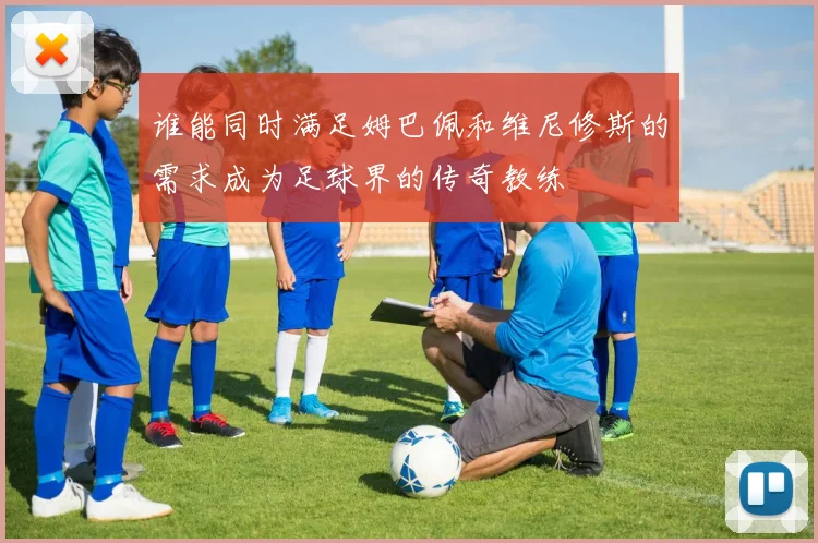 谁能同时满足姆巴佩和维尼修斯的需求成为足球界的传奇教练