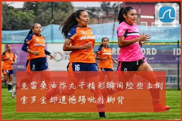 克雷桑油炸丸子精彩瞬间险些击倒索罗金却遗憾踢呲外脚背