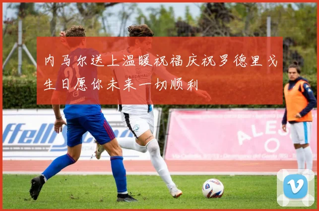内马尔送上温暖祝福庆祝罗德里戈生日愿你未来一切顺利