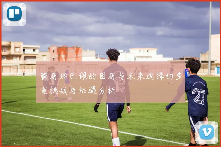 解局姆巴佩的困局与未来选择的多重挑战与机遇分析