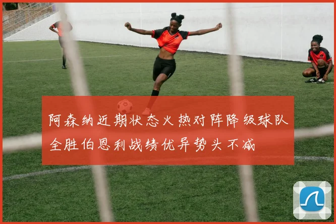 阿森纳近期状态火热对阵降级球队全胜伯恩利战绩优异势头不减