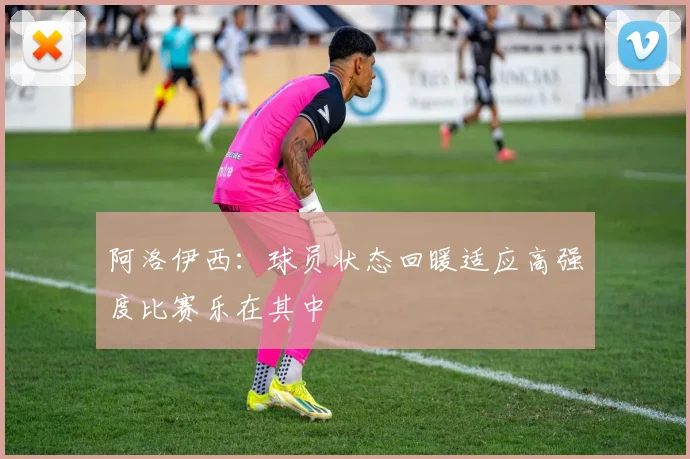 阿洛伊西：球员状态回暖适应高强度比赛乐在其中