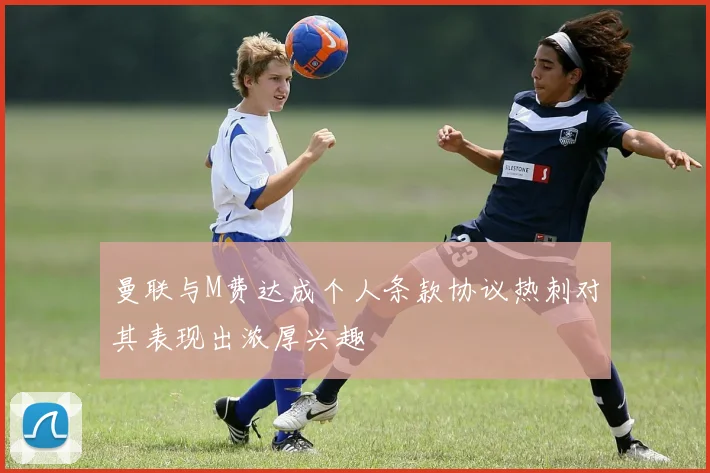 曼联与M费达成个人条款协议热刺对其表现出浓厚兴趣