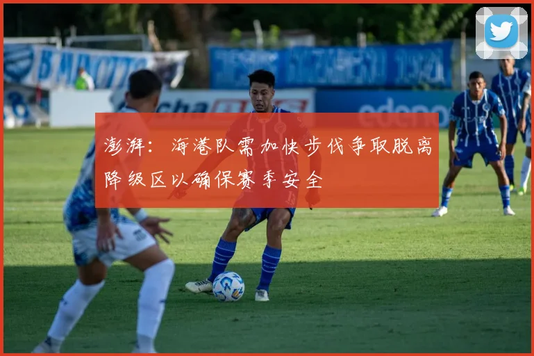 澎湃：海港队需加快步伐争取脱离降级区以确保赛季安全