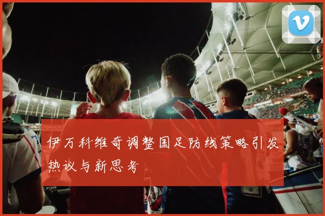 伊万科维奇调整国足防线策略引发热议与新思考